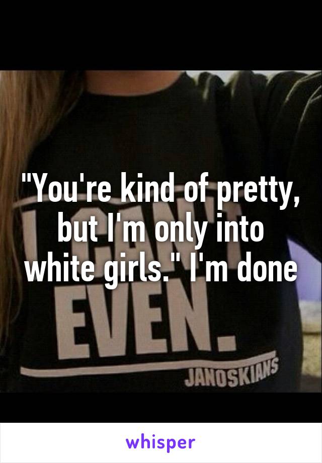 "You're kind of pretty, but I'm only into white girls." I'm done