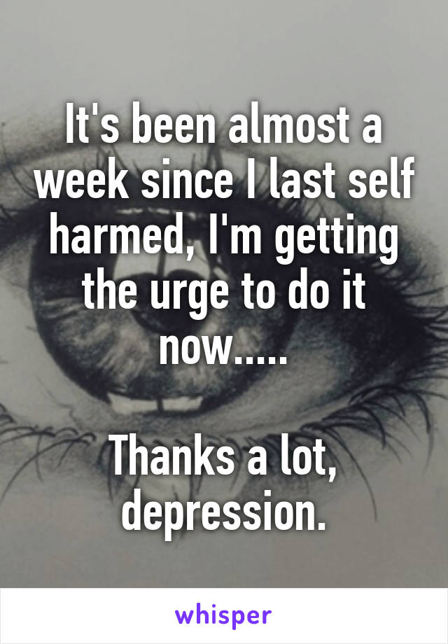 It's been almost a week since I last self harmed, I'm getting the urge to do it now.....

Thanks a lot, depression.