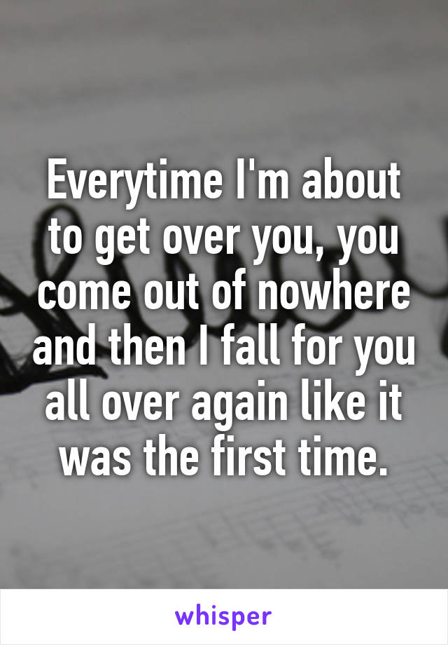 Everytime I'm about to get over you, you come out of nowhere and then I fall for you all over again like it was the first time.