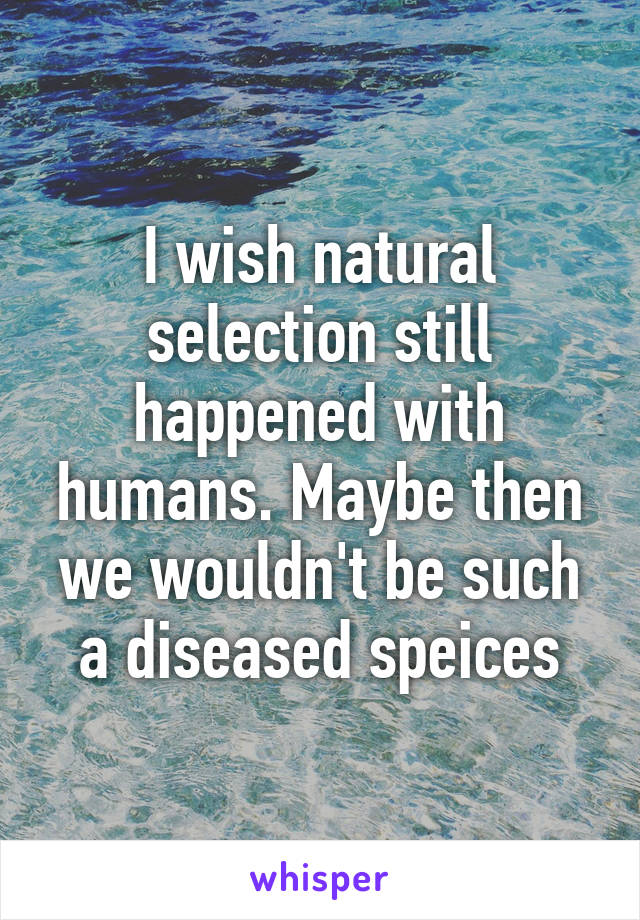 I wish natural selection still happened with humans. Maybe then we wouldn't be such a diseased speices