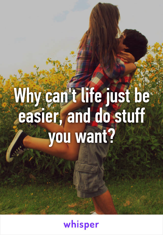 Why can't life just be easier, and do stuff you want?