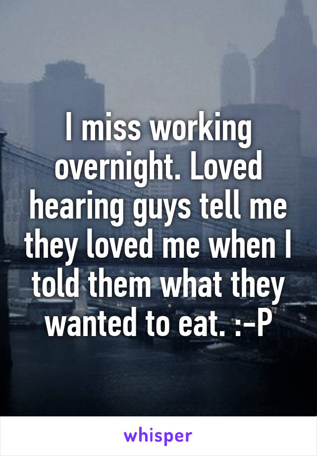 I miss working overnight. Loved hearing guys tell me they loved me when I told them what they wanted to eat. :-P