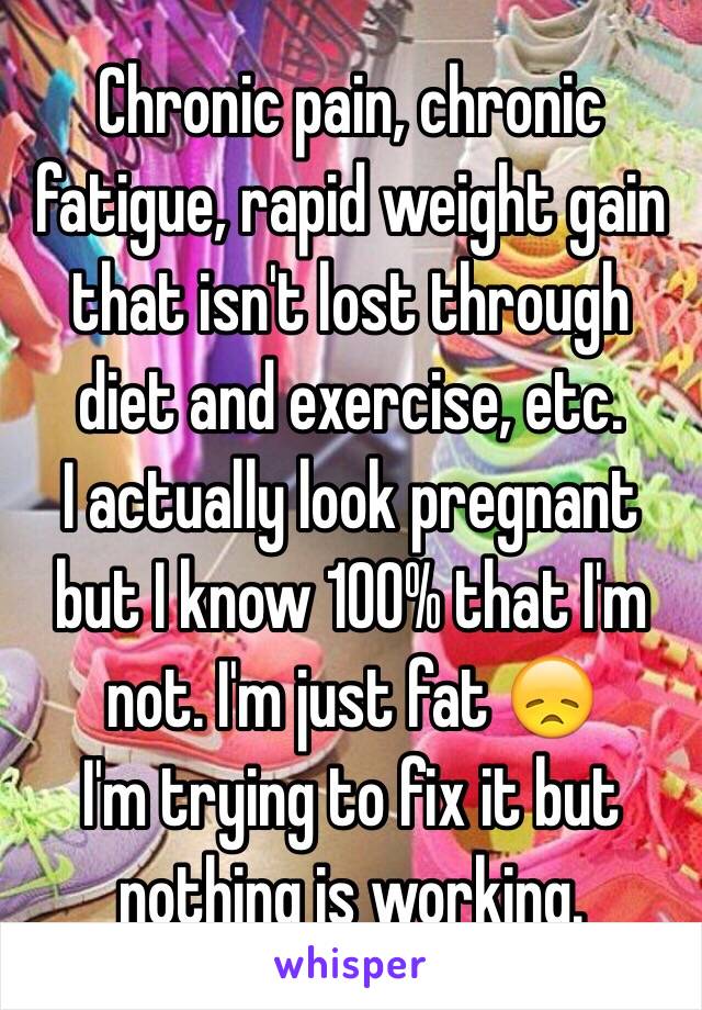 Chronic pain, chronic fatigue, rapid weight gain that isn't lost through diet and exercise, etc.
I actually look pregnant but I know 100% that I'm not. I'm just fat 😞
I'm trying to fix it but nothing is working.