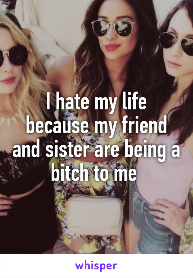 I hate my life because my friend and sister are being a bitch to me 