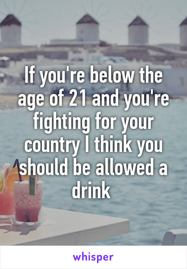 If you're below the age of 21 and you're fighting for your country I think you should be allowed a drink 