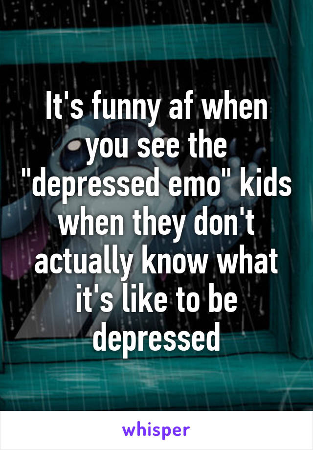 It's funny af when you see the "depressed emo" kids when they don't actually know what it's like to be depressed