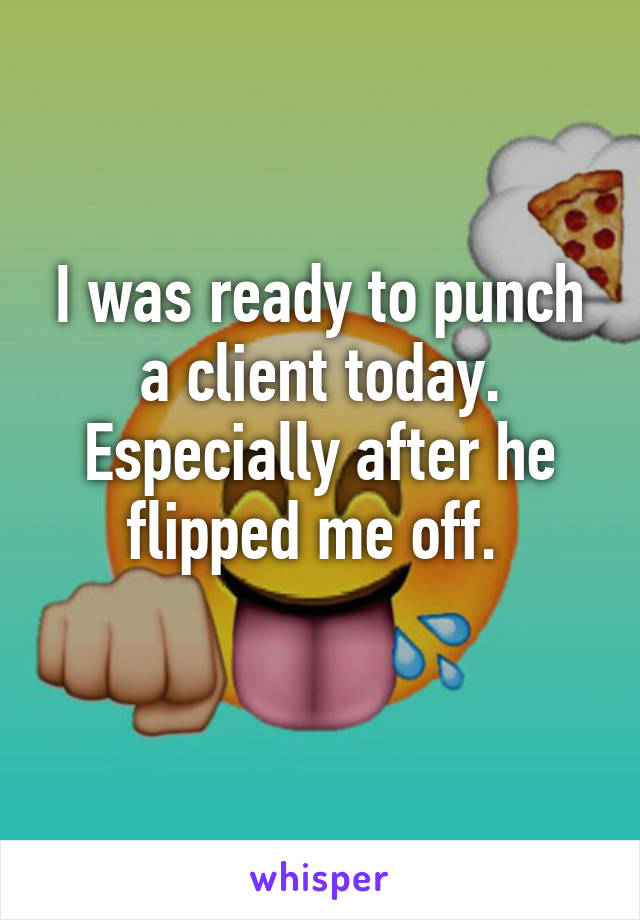 I was ready to punch a client today. Especially after he flipped me off. 
