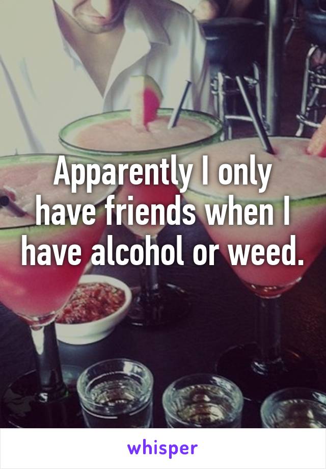 Apparently I only have friends when I have alcohol or weed. 