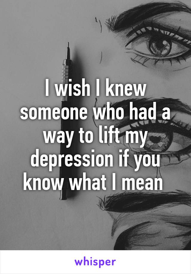 I wish I knew someone who had a way to lift my depression if you know what I mean 