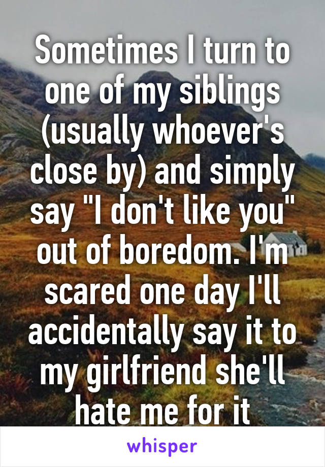 Sometimes I turn to one of my siblings (usually whoever's close by) and simply say "I don't like you" out of boredom. I'm scared one day I'll accidentally say it to my girlfriend she'll hate me for it