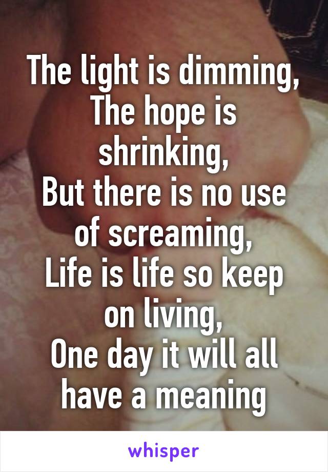 The light is dimming,
The hope is shrinking,
But there is no use of screaming,
Life is life so keep on living,
One day it will all have a meaning