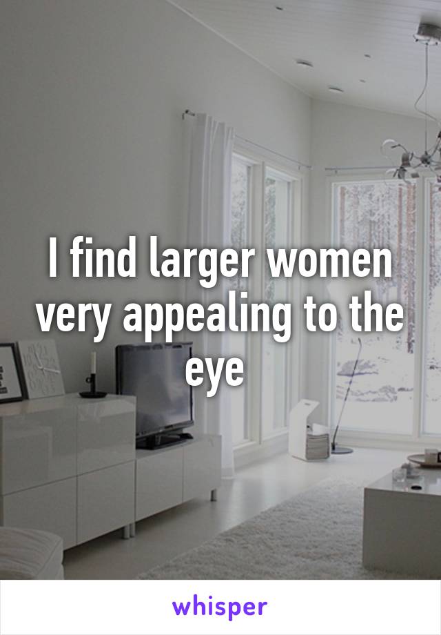 I find larger women very appealing to the eye 