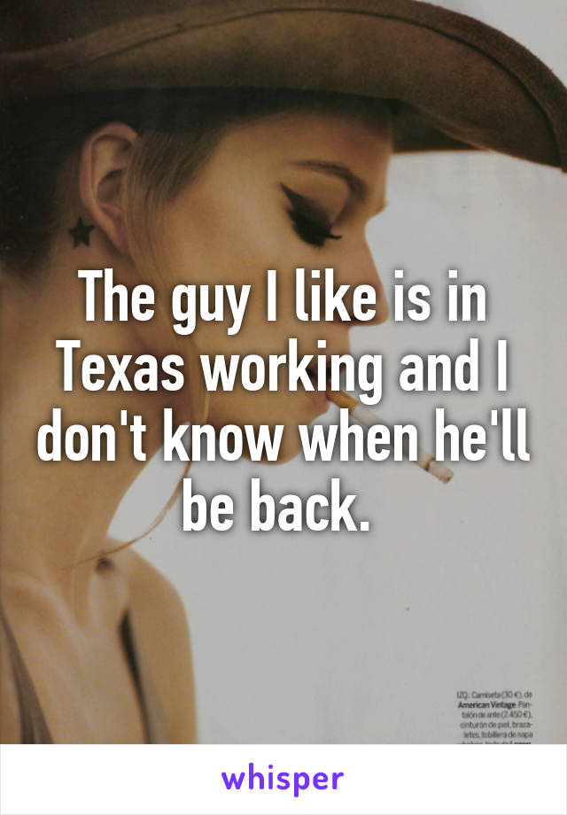 The guy I like is in Texas working and I don't know when he'll be back. 