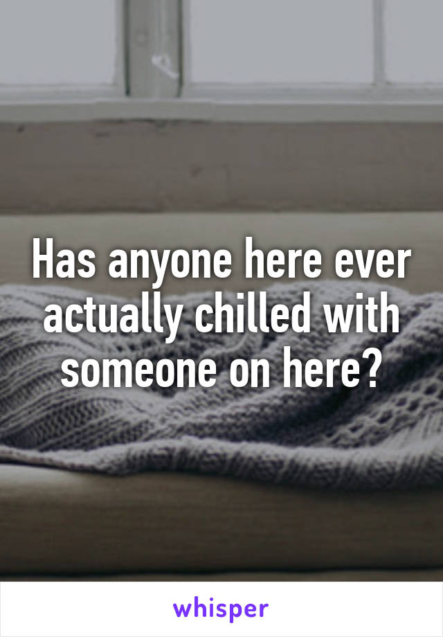 Has anyone here ever actually chilled with someone on here?