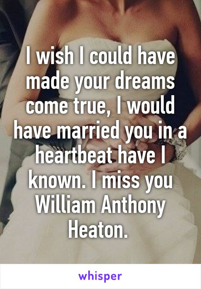 I wish I could have made your dreams come true, I would have married you in a heartbeat have I known. I miss you William Anthony Heaton. 