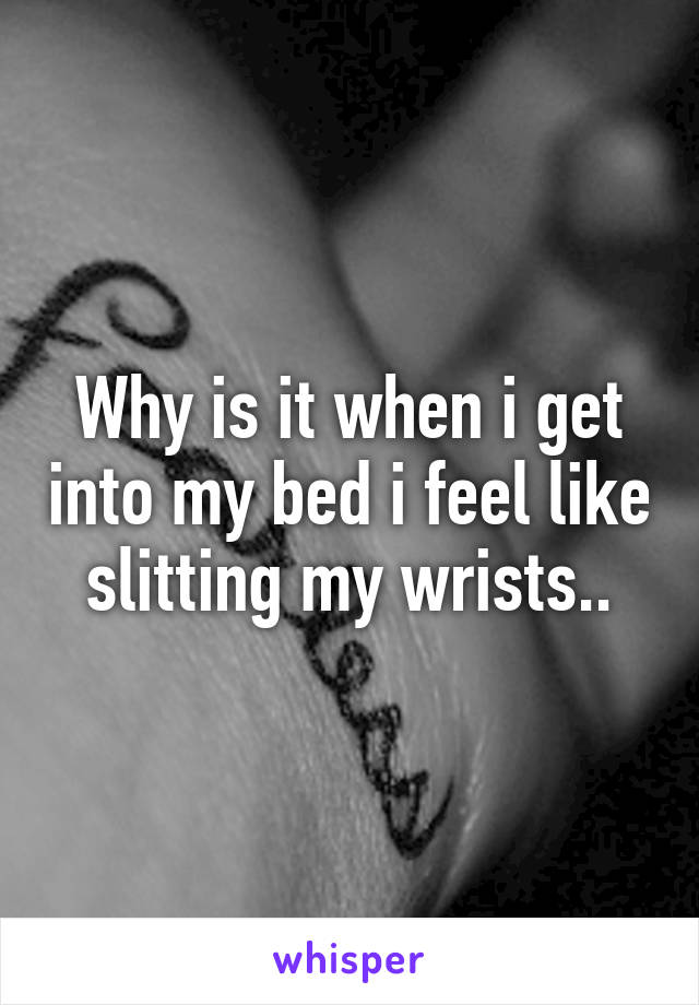 Why is it when i get into my bed i feel like slitting my wrists..