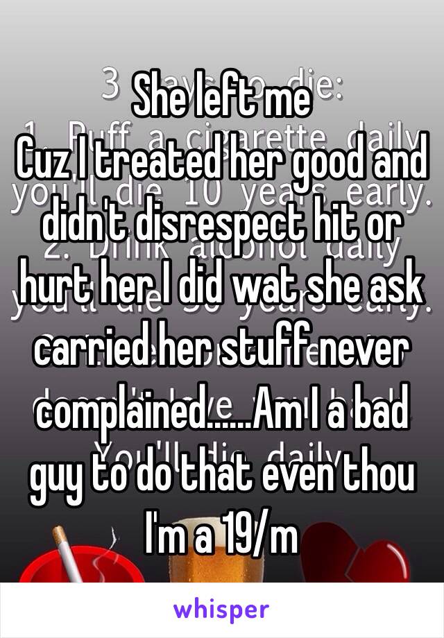 She left me 
Cuz I treated her good and didn't disrespect hit or hurt her I did wat she ask carried her stuff never complained......Am I a bad guy to do that even thou I'm a 19/m