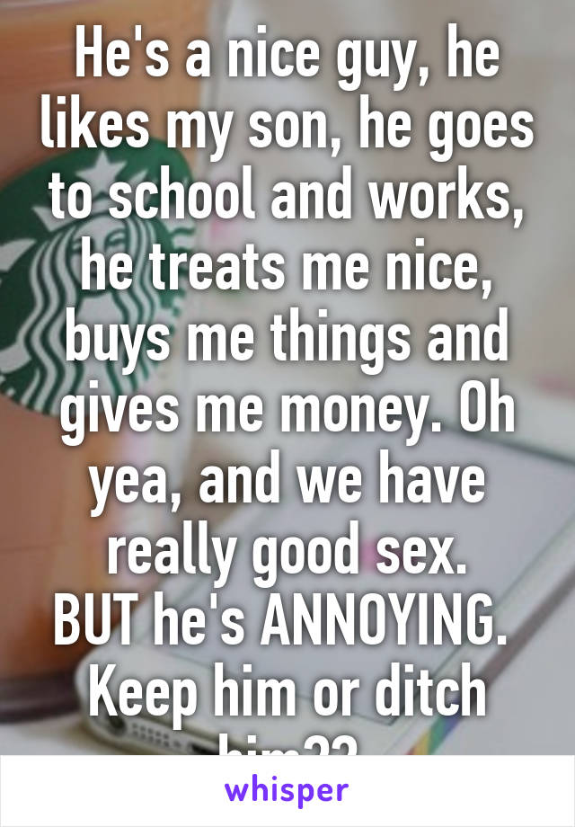 He's a nice guy, he likes my son, he goes to school and works, he treats me nice, buys me things and gives me money. Oh yea, and we have really good sex.
BUT he's ANNOYING. 
Keep him or ditch him??