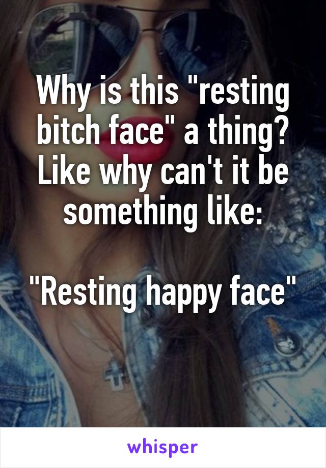 Why is this "resting bitch face" a thing? Like why can't it be something like:

"Resting happy face"

