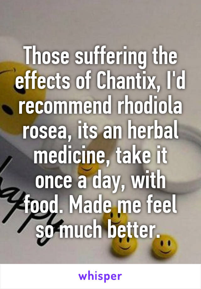 Those suffering the effects of Chantix, I'd recommend rhodiola rosea, its an herbal medicine, take it once a day, with food. Made me feel so much better. 