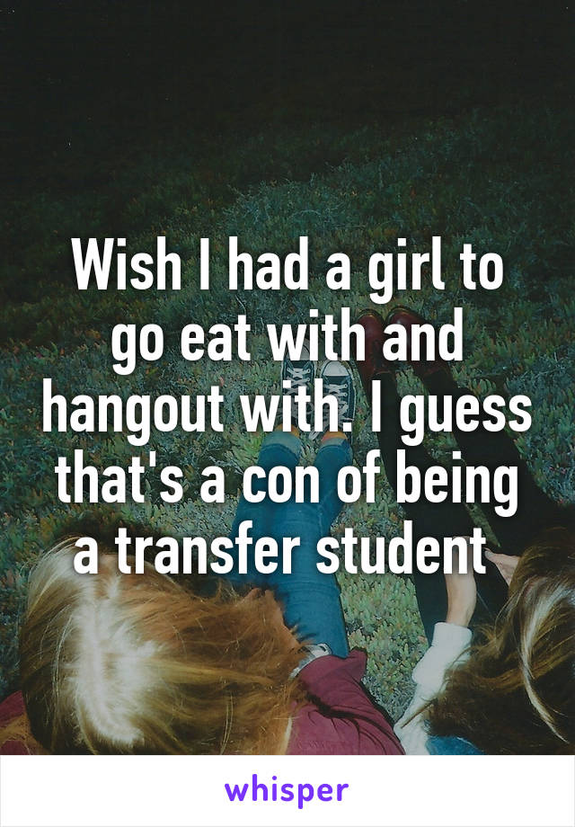 Wish I had a girl to go eat with and hangout with. I guess that's a con of being a transfer student 