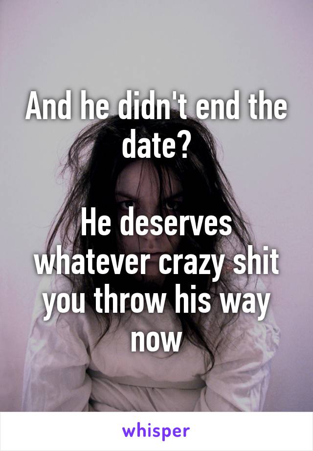 And he didn't end the date?

He deserves whatever crazy shit you throw his way now