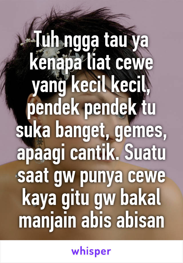 Tuh ngga tau ya kenapa liat cewe yang kecil kecil, pendek pendek tu suka banget, gemes, apaagi cantik. Suatu saat gw punya cewe kaya gitu gw bakal manjain abis abisan