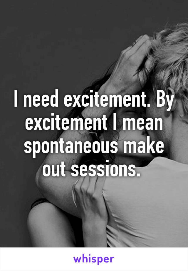 I need excitement. By excitement I mean spontaneous make out sessions. 