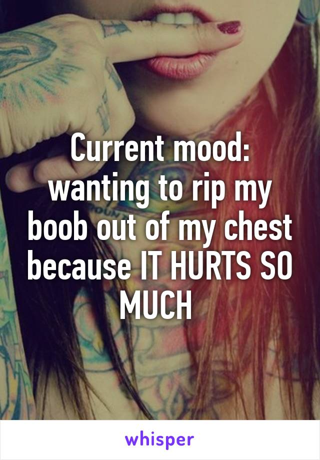 Current mood: wanting to rip my boob out of my chest because IT HURTS SO MUCH 