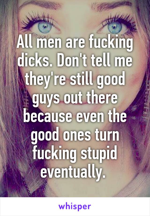 All men are fucking dicks. Don't tell me they're still good guys out there because even the good ones turn fucking stupid eventually. 