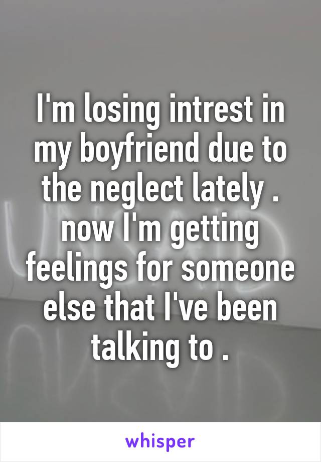 I'm losing intrest in my boyfriend due to the neglect lately . now I'm getting feelings for someone else that I've been talking to .