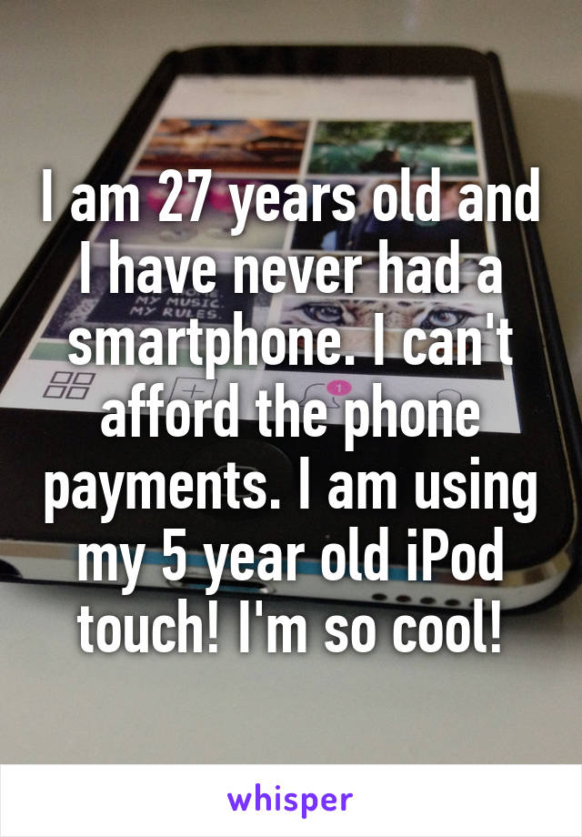 I am 27 years old and I have never had a smartphone. I can't afford the phone payments. I am using my 5 year old iPod touch! I'm so cool!