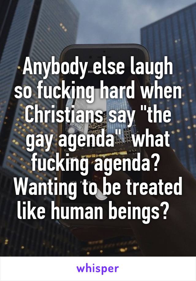 Anybody else laugh so fucking hard when Christians say "the gay agenda"  what fucking agenda?  Wanting to be treated like human beings?  