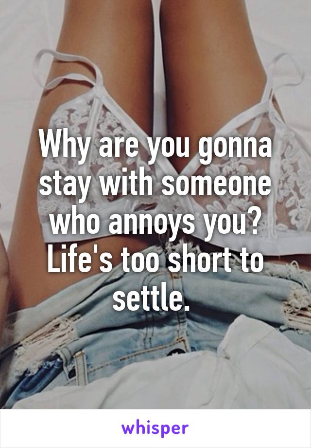 Why are you gonna stay with someone who annoys you? Life's too short to settle. 