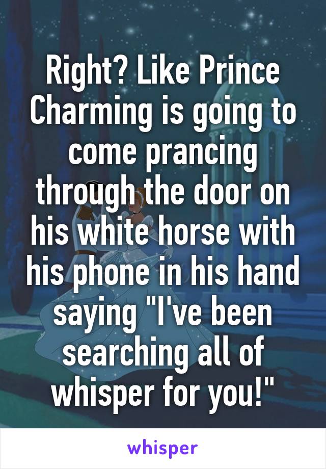 Right? Like Prince Charming is going to come prancing through the door on his white horse with his phone in his hand saying "I've been searching all of whisper for you!"