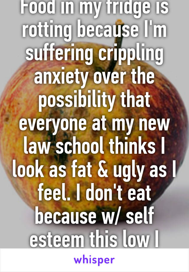 Food in my fridge is rotting because I'm suffering crippling anxiety over the possibility that everyone at my new law school thinks I look as fat & ugly as I feel. I don't eat because w/ self esteem this low I can't function.