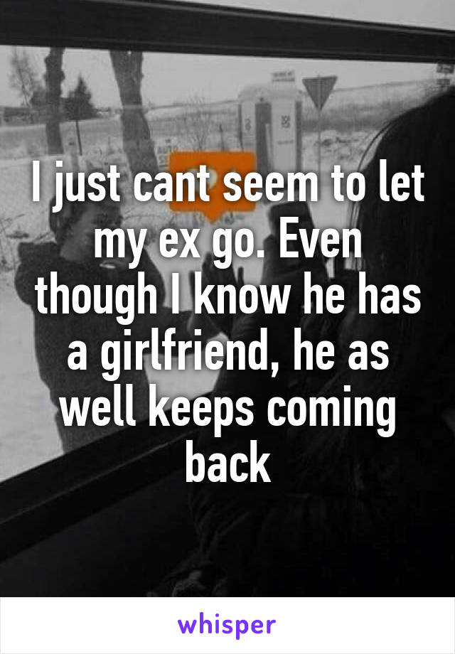 I just cant seem to let my ex go. Even though I know he has a girlfriend, he as well keeps coming back