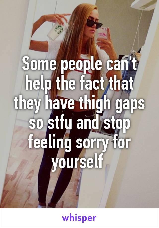 Some people can't help the fact that they have thigh gaps so stfu and stop feeling sorry for yourself 