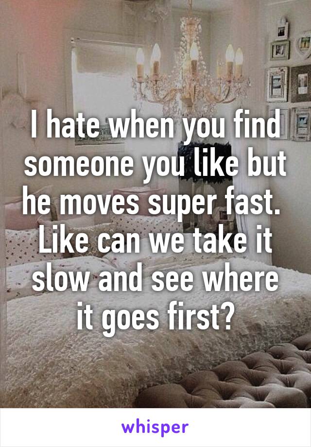 I hate when you find someone you like but he moves super fast.  Like can we take it slow and see where it goes first?