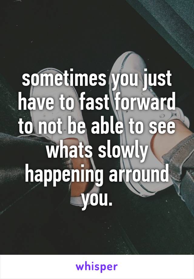 sometimes you just have to fast forward to not be able to see whats slowly happening arround you.