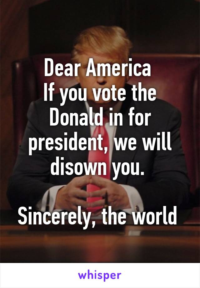 Dear America 
If you vote the Donald in for president, we will disown you. 

Sincerely, the world 