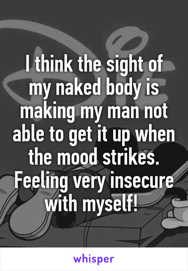 I think the sight of my naked body is making my man not able to get it up when the mood strikes. Feeling very insecure with myself! 