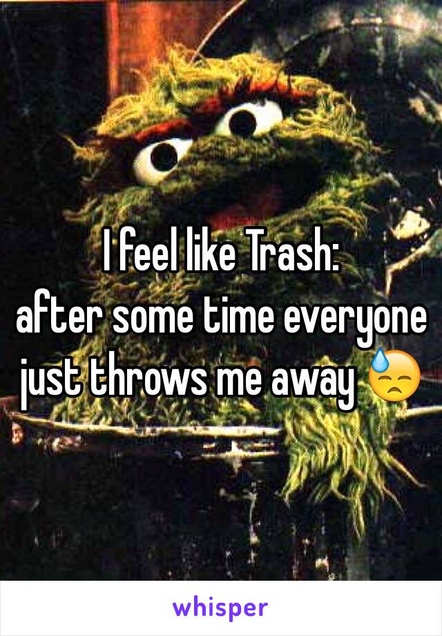 I feel like Trash:
after some time everyone just throws me away 😓