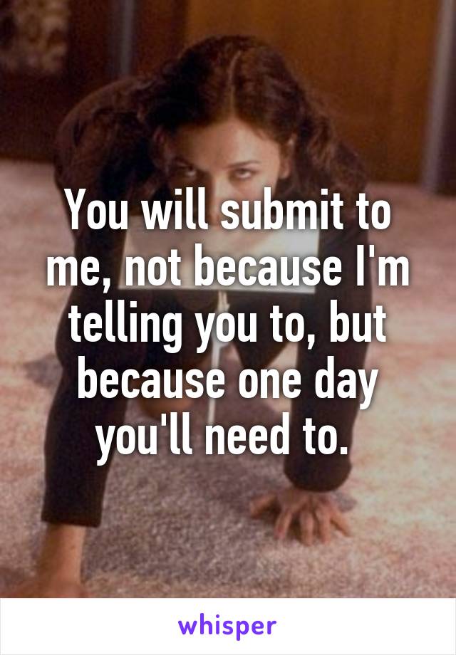 You will submit to me, not because I'm telling you to, but because one day you'll need to. 