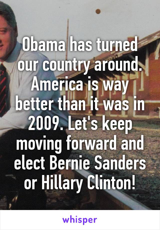 Obama has turned our country around. America is way better than it was in 2009. Let's keep moving forward and elect Bernie Sanders or Hillary Clinton!