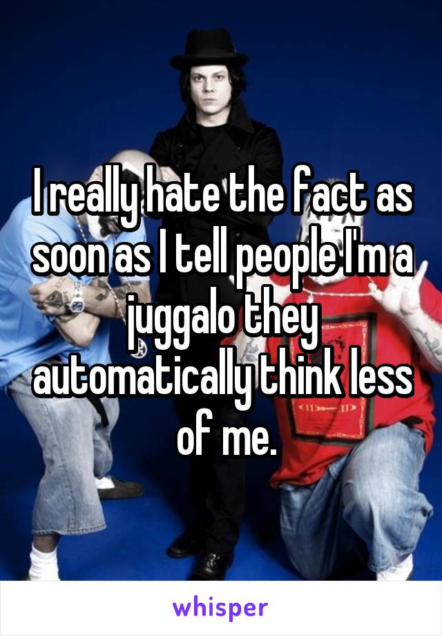 I really hate the fact as soon as I tell people I'm a juggalo they automatically think less
 of me.