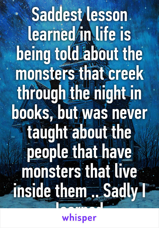 Saddest lesson learned in life is being told about the monsters that creek through the night in books, but was never taught about the people that have monsters that live inside them .. Sadly I learned