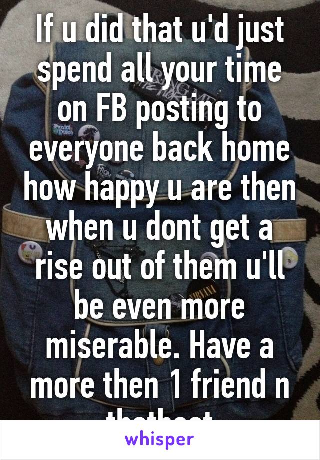 If u did that u'd just spend all your time on FB posting to everyone back home how happy u are then when u dont get a rise out of them u'll be even more miserable. Have a more then 1 friend n thatboat