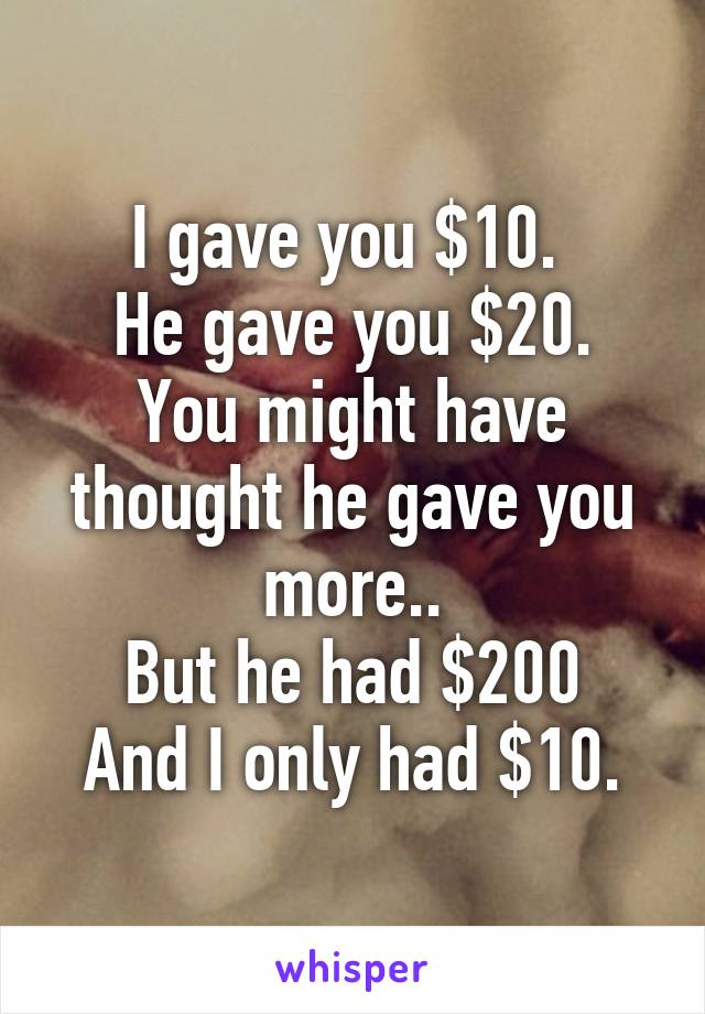 I gave you $10. 
He gave you $20.
You might have thought he gave you more..
But he had $200
And I only had $10.