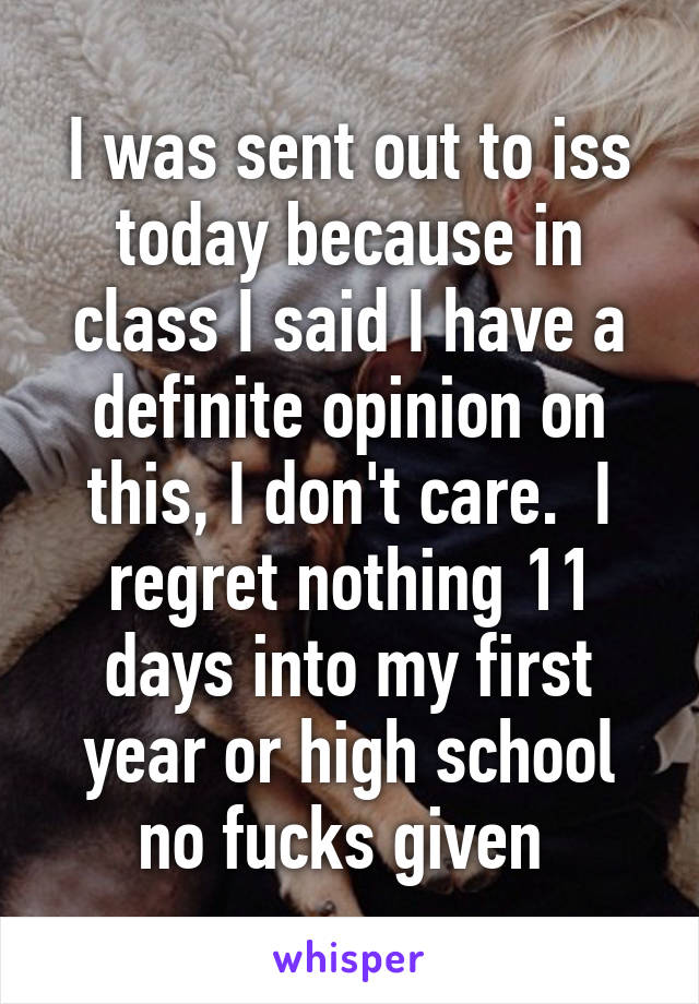 I was sent out to iss today because in class I said I have a definite opinion on this, I don't care.  I regret nothing 11 days into my first year or high school no fucks given 